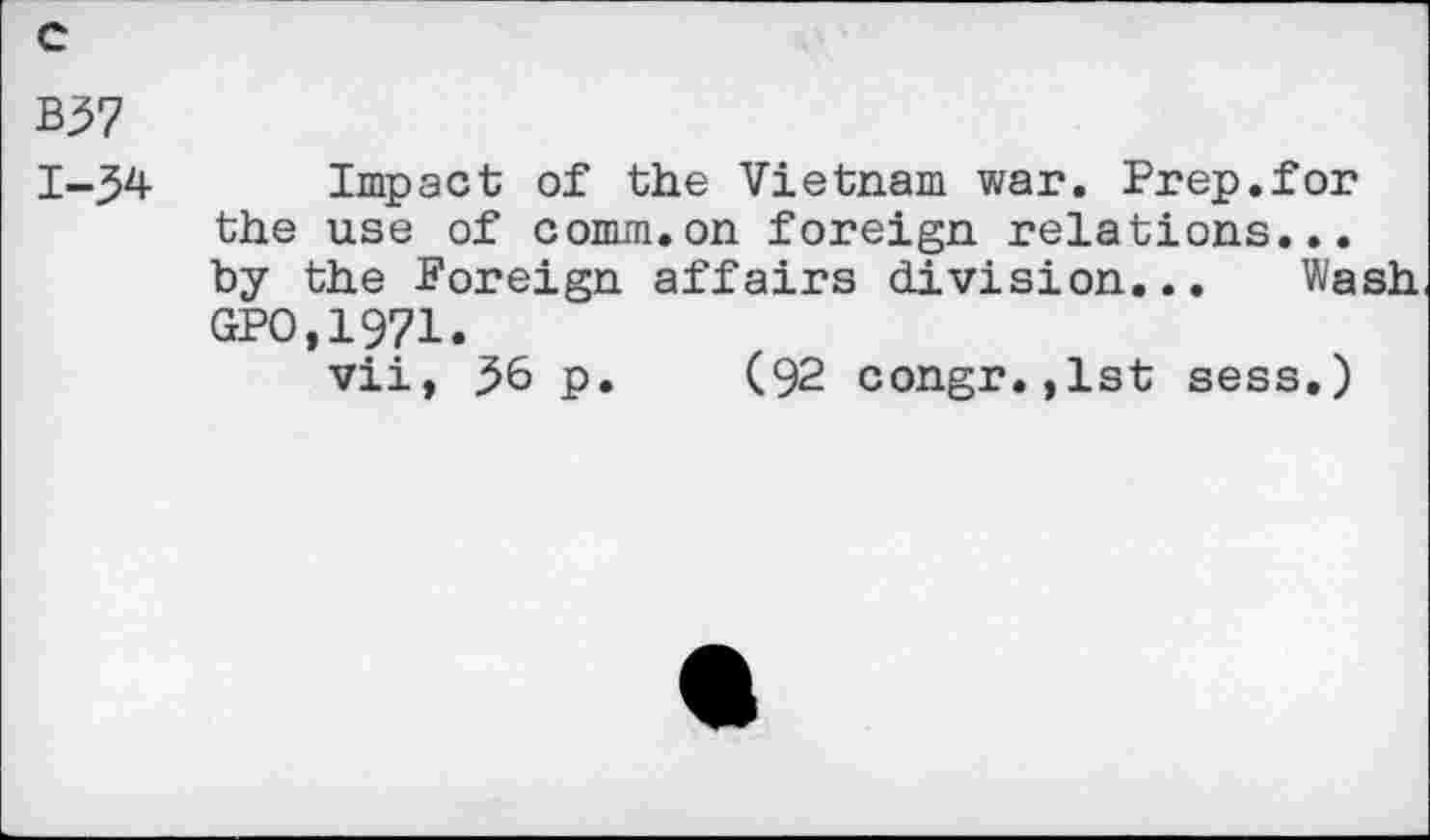 ﻿c
B57 1-54
Impact of the Vietnam war. Prep.for the use of comm.on foreign relations... by the Foreign affairs division... Wash GPO,19?1.
vii, 56 p. (92 congr.,lst sess.)